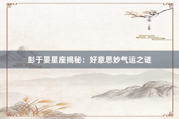 彭于晏星座揭秘：好意思妙气运之谜