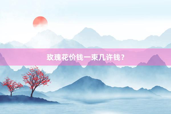玫瑰花价钱一束几许钱？