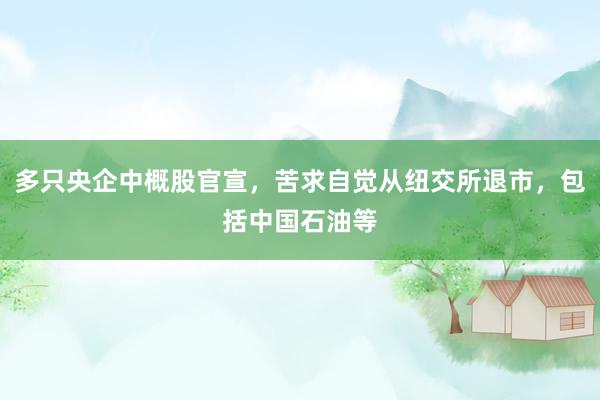 多只央企中概股官宣，苦求自觉从纽交所退市，包括中国石油等