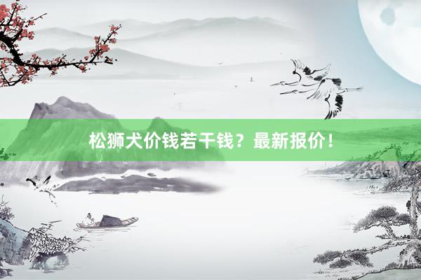 松狮犬价钱若干钱?最新报价!